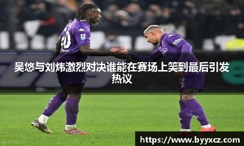 吴悠与刘炜激烈对决谁能在赛场上笑到最后引发热议