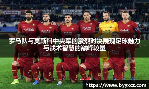 罗马队与莫斯科中央军的激烈对决展现足球魅力与战术智慧的巅峰较量